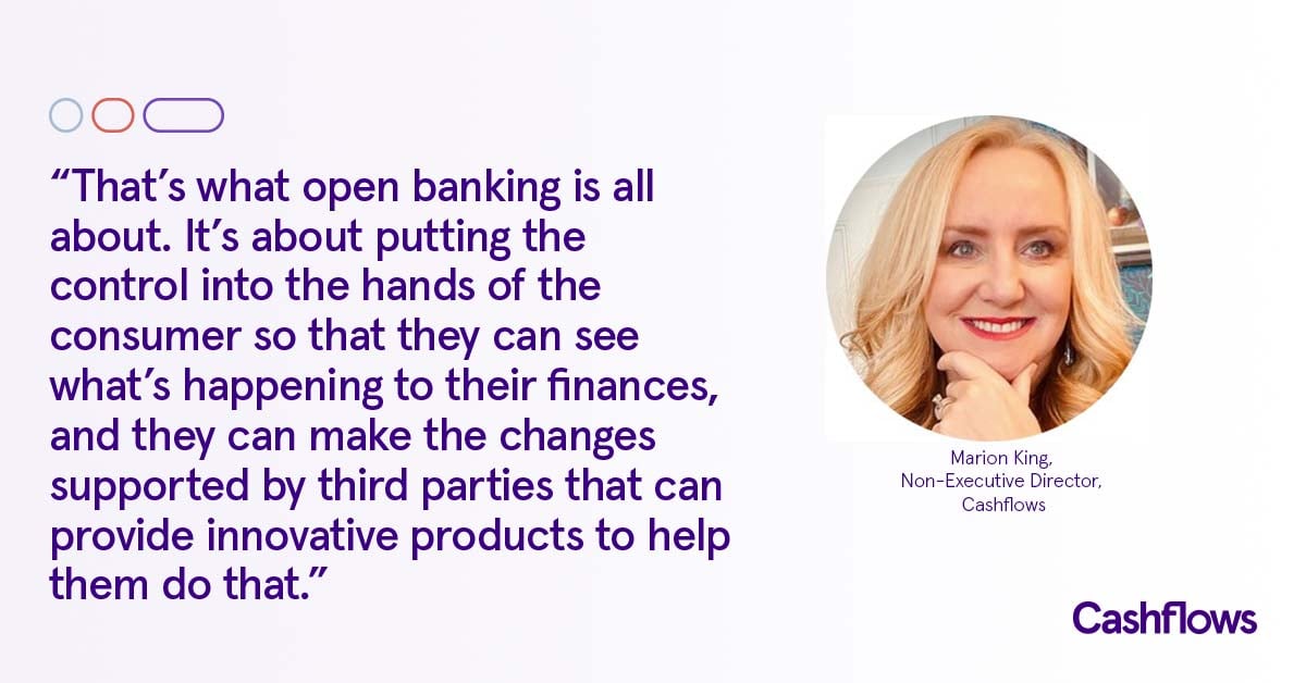 Quote from Marion King,  chair and trustee of the Open Banking Implementation Entity (OBIE) and non-executive director Cashflows : That’s what open banking is all about. It’s about putting the control into the hands of the consumer, so that they can see what’s happening to their finances and they can make the changes supported by third parties that can provide innovative products to help them do that.; fintech; insights; payments; thought leadership